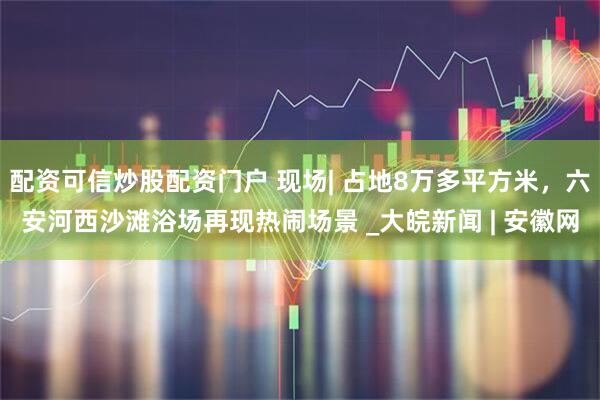 配资可信炒股配资门户 现场| 占地8万多平方米，六安河西沙滩浴场再现热闹场景 _大皖新闻 | 安徽网