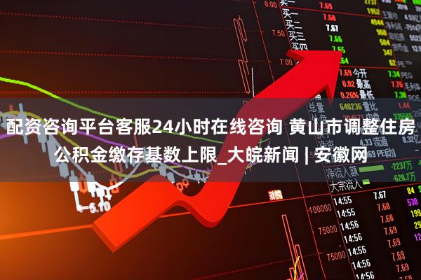 配资咨询平台客服24小时在线咨询 黄山市调整住房公积金缴存基数上限_大皖新闻 | 安徽网