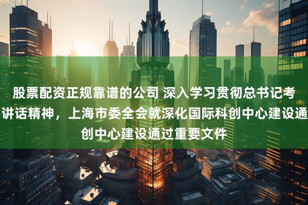 股票配资正规靠谱的公司 深入学习贯彻总书记考察上海重要讲话精神，上海市委全会就深化国际科创中心建设通过重要文件