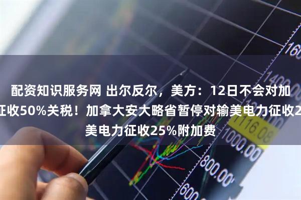 配资知识服务网 出尔反尔，美方：12日不会对加拿大钢铝征收50%关税！加拿大安大略省暂停对输美电力征收25%附加费