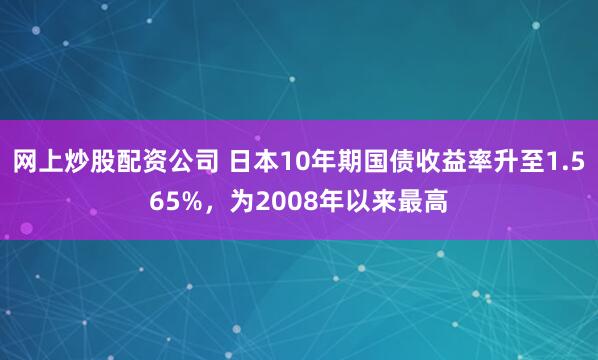 网上炒股配资公司 日本10年期国债收益率升至1.565%，为2008年以来最高