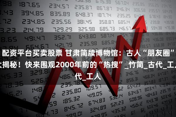 配资平台买卖股票 甘肃简牍博物馆：古人“朋友圈”大揭秘！快来围观2000年前的“热搜”_竹简_古代_工人