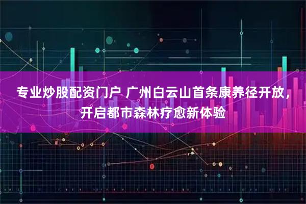 专业炒股配资门户 广州白云山首条康养径开放，开启都市森林疗愈新体验