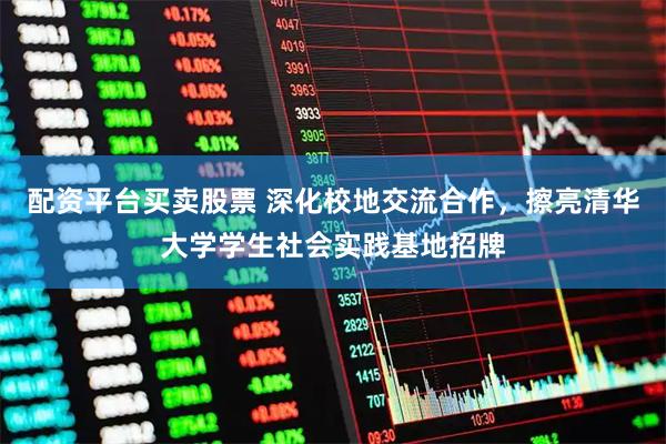 配资平台买卖股票 深化校地交流合作，擦亮清华大学学生社会实践基地招牌