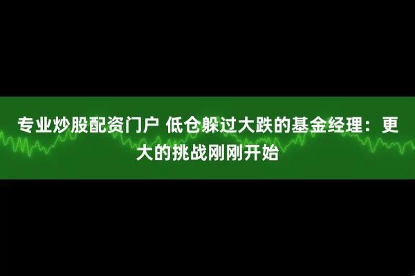专业炒股配资门户 低仓躲过大跌的基金经理：更大的挑战刚刚开始