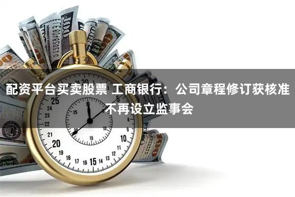 配资平台买卖股票 工商银行：公司章程修订获核准 不再设立监事会