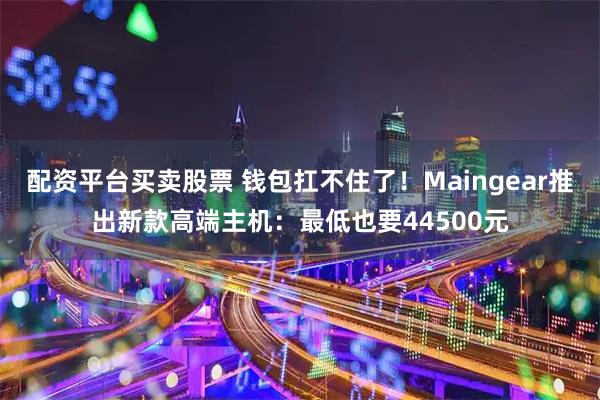 配资平台买卖股票 钱包扛不住了！Maingear推出新款高端主机：最低也要44500元