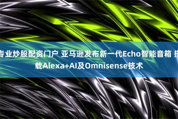 专业炒股配资门户 亚马逊发布新一代Echo智能音箱 搭载Alexa+AI及Omnisense技术