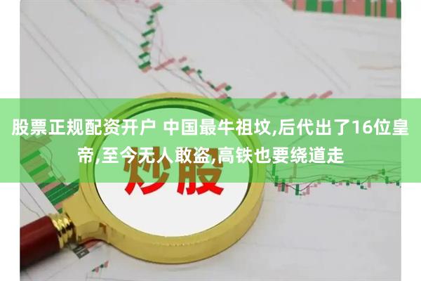 股票正规配资开户 中国最牛祖坟,后代出了16位皇帝,至今无人敢盗,高铁也要绕道走