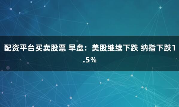 配资平台买卖股票 早盘：美股继续下跌 纳指下跌1.5%