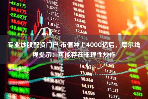专业炒股配资门户 市值冲上4000亿后，摩尔线程提示：可能存在非理性炒作