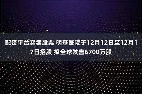 配资平台买卖股票 明基医院于12月12日至12月17日招股 拟全球发售6700万股