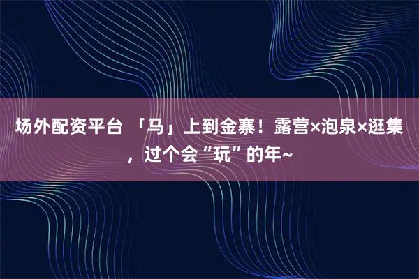 场外配资平台 「马」上到金寨！露营×泡泉×逛集，过个会“玩”的年~