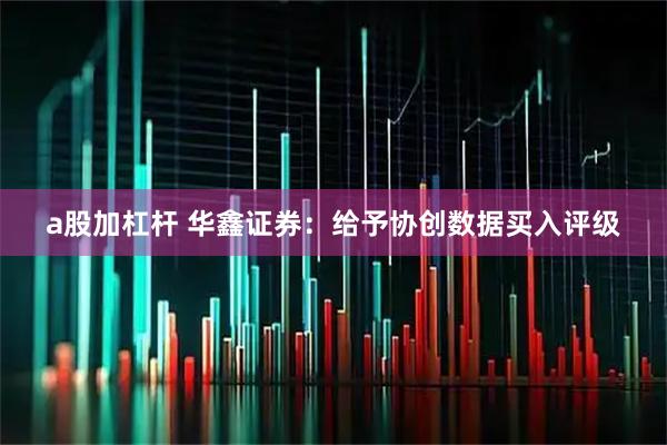 a股加杠杆 华鑫证券：给予协创数据买入评级