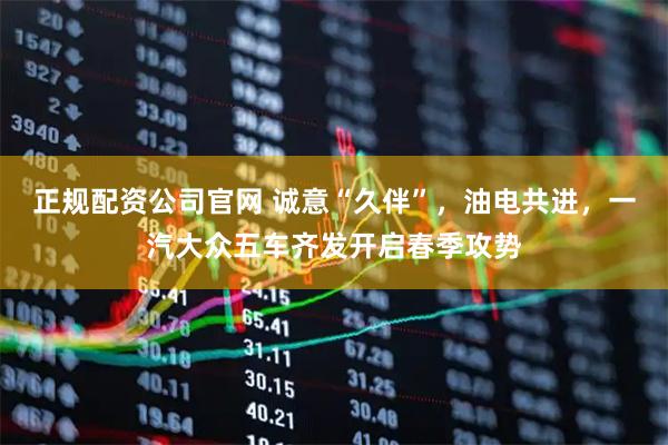 正规配资公司官网 诚意“久伴”，油电共进，一汽大众五车齐发开启春季攻势